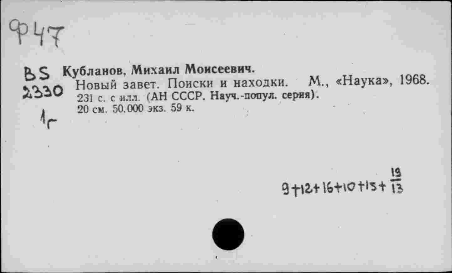 ﻿K S Кубланов. Михаил Моисеевич.
».л-ъа Новый завет. Поиски и находки. М., «Наука», 1968.
Лбам 231 с с илл fAH СССР. Науч.-попул. серия).
»	20 см. 50.000 экз. 59 к.
И